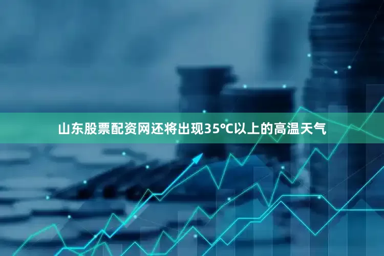 山东股票配资网还将出现35℃以上的高温天气