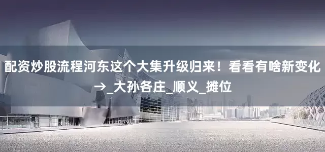 配资炒股流程河东这个大集升级归来！看看有啥新变化→_大孙各庄_顺义_摊位