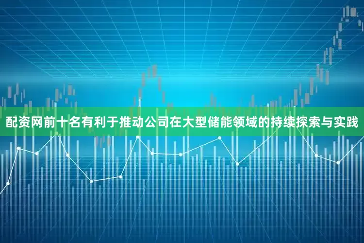 配资网前十名有利于推动公司在大型储能领域的持续探索与实践