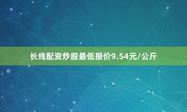长线配资炒股最低报价9.54元/公斤